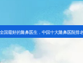 全国 *** 好的隆鼻医生，中国十大隆鼻医院排名