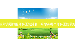 哈尔滨好的牙科医院排名，哈尔滨哪个牙科医院好
