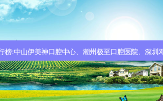 国内的口腔医院前三名排行榜:中山伊美神口腔中心、潮州极至口腔医院、深圳邓光明口腔诊所等强势入榜