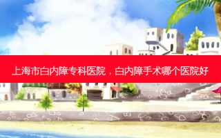 上海市白内障专科医院，白内障手术哪个医院好
