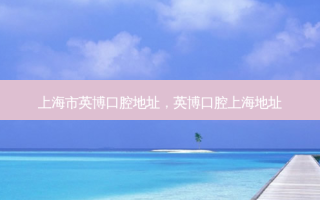 上海市英博口腔地址，英博口腔上海地址