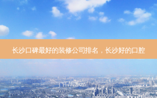 长沙口碑 *** 好的装修公司排名，长沙好的口腔