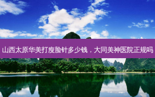 山西太原华美打瘦脸针多少钱，大同美神医院正规吗
