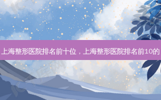 上海整形医院排名前十位，上海整形医院排名前10的