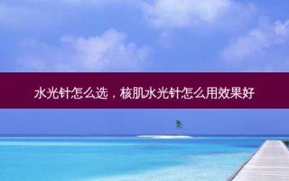 水光针怎么选，核肌水光针怎么用效果好