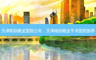天津割双眼皮医院公布，天津做双眼皮手术医院推荐