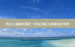 西安儿童眼科医院？西安四院儿童眼科挂号网