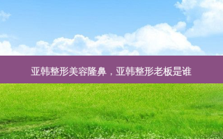 亚韩整形美容隆鼻，亚韩整形老板是谁