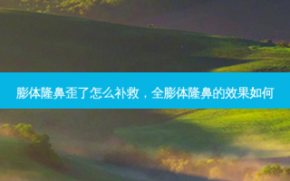 膨体隆鼻歪了怎么补救，全膨体隆鼻的效果如何