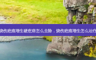 烧伤疤痕增生硬疙瘩怎么去除，烧伤疤痕增生怎么治疗