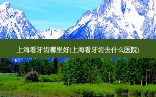 上海看牙齿哪里好(上海看牙齿去什么医院)