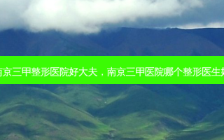 南京三甲整形医院好大夫，南京三甲医院哪个整形医生好