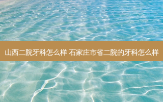 山西二院牙科怎么样 石家庄市省二院的牙科怎么样