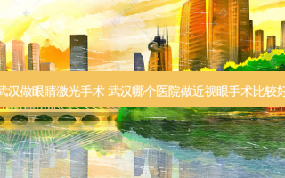武汉做眼睛激光手术 武汉哪个医院做近视眼手术比较好