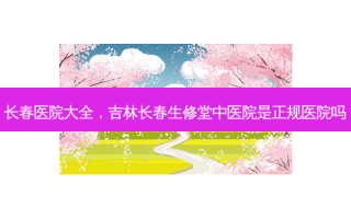 长春医院大全，吉林长春生修堂中医院是正规医院吗