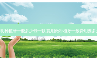 昆明种植牙一般多少钱一颗(昆明做种植牙一般费用要多少)