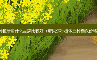 种植牙齿什么品牌比较好（诺贝尔种植体三种档次价格）