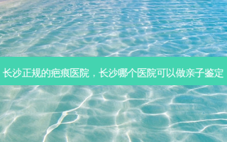 长沙正规的疤痕医院，长沙哪个医院可以做亲子鉴定