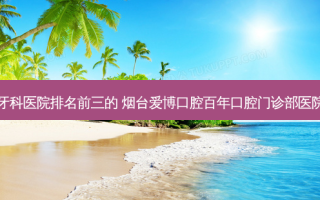 国内牙科医院排名前三的 烟台爱博口腔百年口腔门诊部医院上榜