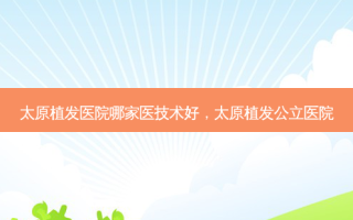 太原植发医院哪家医技术好，太原植发公立医院