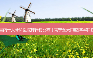 2023国内十大牙科医院排行榜公布丨南宁蓝天口腔(辛华口腔)第一