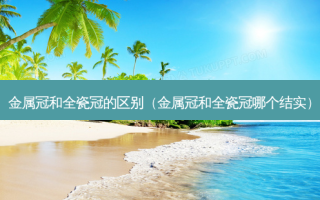 金属冠和全瓷冠的区别（金属冠和全瓷冠哪个结实）