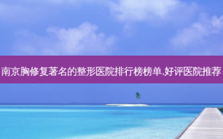 南京胸修复著名的整形医院排行榜榜单,好评医院推荐