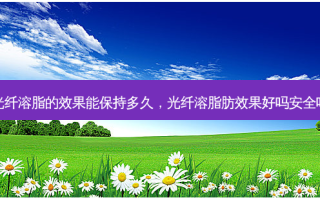 光纤溶脂的效果能保持多久，光纤溶脂肪效果好吗 *** 吗