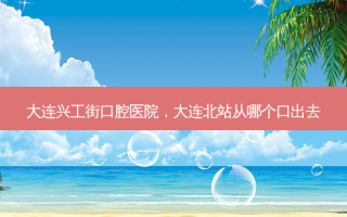大连兴工街口腔医院，大连北站从哪个口出去