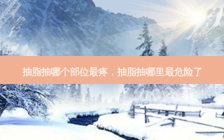 抽脂抽哪个部位 *** 疼，抽脂抽哪里 *** 危险了