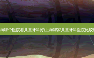 上海哪个医院看儿童牙科好(上海哪家儿童牙科医院比较好)