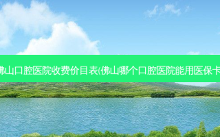 佛山口腔医院收费价目表(佛山哪个口腔医院能用医保卡)