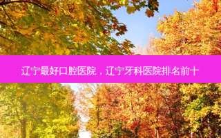 辽宁 *** 好口腔医院，辽宁牙科医院排名前十
