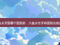 六盘水牙医哪个医院好，六盘水市牙科医院在线咨询