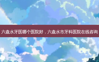 六盘水牙医哪个医院好，六盘水市牙科医院在线咨询