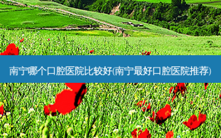 南宁哪个口腔医院比较好(南宁好口腔医院推荐)
