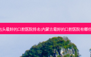 包头好的口腔医院排名(内蒙古好的口腔医院有哪些)