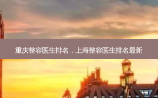 重庆整容医生排名，上海整容医生排名 *** 新