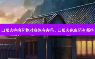 口服去疤痕药物对身体有害吗，口服去疤痕药有哪些