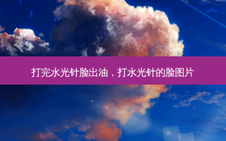 打完水光针脸出油，打水光针的脸图片