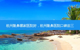 杭州隆鼻哪家医院好，杭州隆鼻医院口碑前三