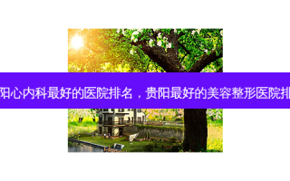 贵阳心内科 *** 好的医院排名，贵阳 *** 好的美容整形医院排名