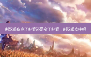 割双眼皮宽了好看还是窄了好看，割双眼皮疼吗