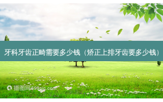 牙科牙齿正畸需要多少钱（矫正上排牙齿要多少钱）