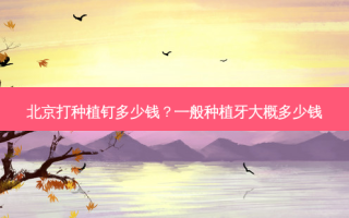 北京打种植钉多少钱？一般种植牙大概多少钱