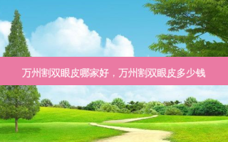 万州割双眼皮哪家好，万州割双眼皮多少钱