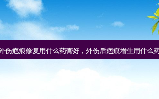 外伤疤痕修复用什么药膏好，外伤后疤痕增生用什么药