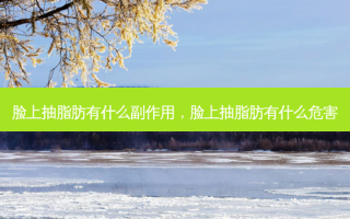 脸上抽脂肪有什么副作用，脸上抽脂肪有什么危害