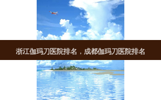浙江伽玛刀医院排名，成都伽玛刀医院排名