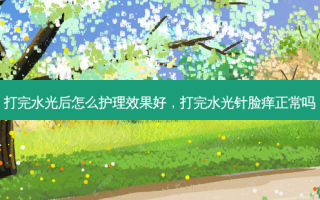 打完水光后怎么护理效果好，打完水光针脸痒正常吗